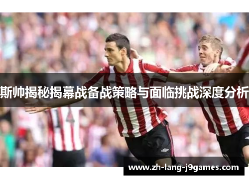 斯帅揭秘揭幕战备战策略与面临挑战深度分析 斯帅揭秘揭幕战备战策略与面临挑战深度分析