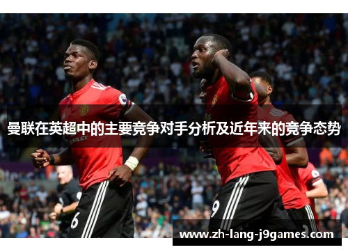 曼联在英超中的主要竞争对手分析及近年来的竞争态势 曼联在英超中的主要竞争对手分析及近年来的竞争态势