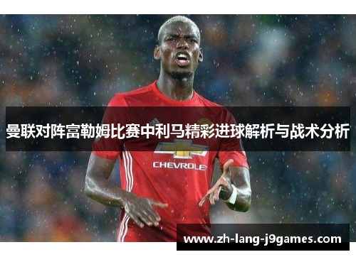 曼联对阵富勒姆比赛中利马精彩进球解析与战术分析