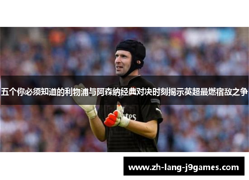 五个你必须知道的利物浦与阿森纳经典对决时刻揭示英超最燃宿敌之争