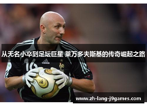 从无名小卒到足坛巨星 莱万多夫斯基的传奇崛起之路 从无名小卒到足坛巨星 莱万多夫斯基的传奇崛起之路