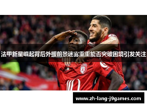 法甲新星崛起背后外援前景迷雾重重能否突破困境引发关注