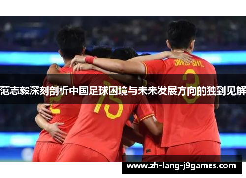 范志毅深刻剖析中国足球困境与未来发展方向的独到见解